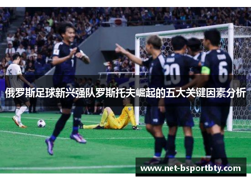 俄罗斯足球新兴强队罗斯托夫崛起的五大关键因素分析